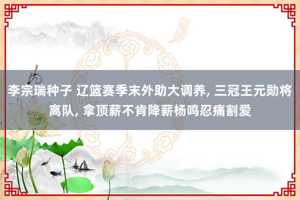 李宗瑞种子 辽篮赛季末外助大调养, 三冠王元勋将离队, 拿顶薪不肯降薪杨鸣忍痛割爱