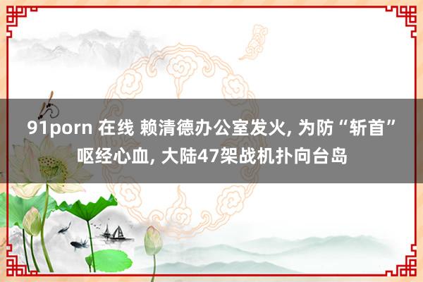 91porn 在线 赖清德办公室发火, 为防“斩首”呕经心血, 大陆47架战机扑向台岛