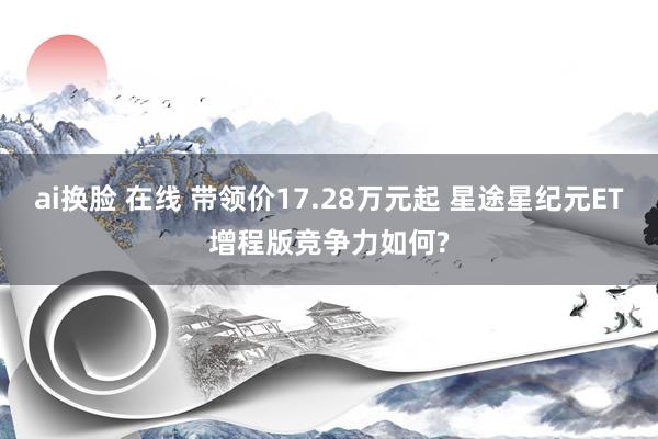 ai换脸 在线 带领价17.28万元起 星途星纪元ET增程版竞争力如何?