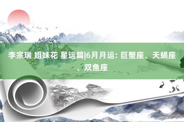 李宗瑞 姐妹花 星运篇|6月月运: 巨蟹座、天蝎座、双鱼座