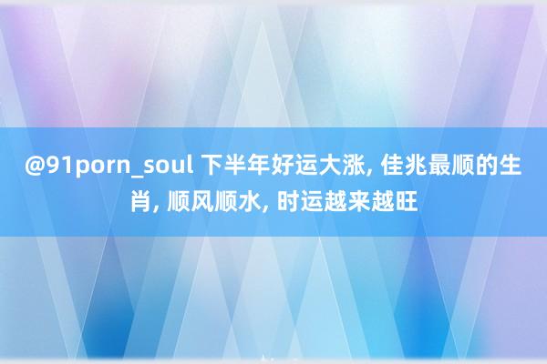 @91porn_soul 下半年好运大涨, 佳兆最顺的生肖, 顺风顺水, 时运越来越旺