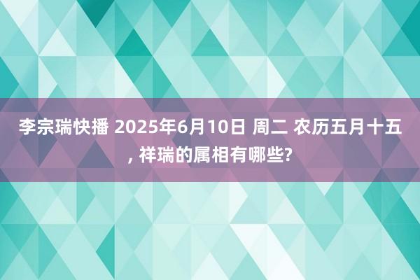 李宗瑞快播 2025年6月10日 周二 农历五月十五, 祥瑞的属相有哪些?