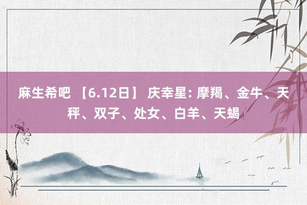 麻生希吧 【6.12日】 庆幸星: 摩羯、金牛、天秤、双子、处女、白羊、天蝎